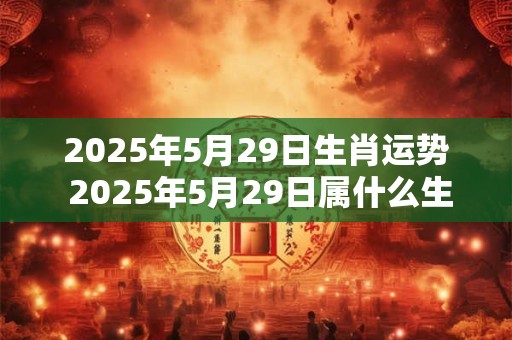 2026年5月29日生肖运势 2026年5月29日属什么生肖该生肖的运势如何
