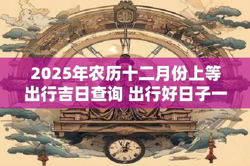 2025年农历十二月份上等出行吉日查询 出行好日子一览表