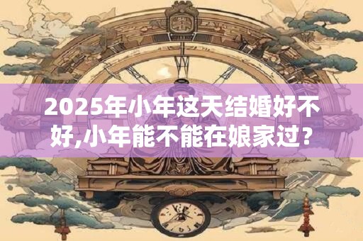 2025年小年这天结婚好不好,小年能不能在娘家过？