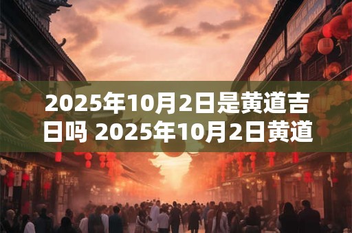 2025年10月2日是黄道吉日吗 2025年10月2日黄道吉日