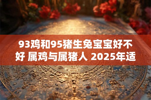 93鸡和95猪生兔宝宝好不好 属鸡与属猪人 2025年适合怀孕吗