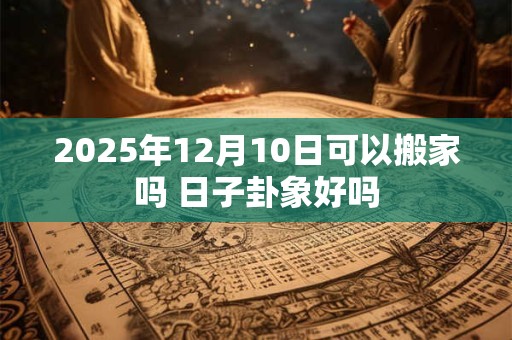 2025年12月10日可以搬家吗 日子卦象好吗 2025年12月10日可以搬家吗 日子卦象好吗