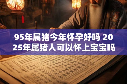 95年属猪今年怀孕好吗 2025年属猪人可以怀上宝宝吗