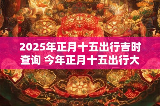2025年正月十五出行吉时查询 今年正月十五出行大利方向