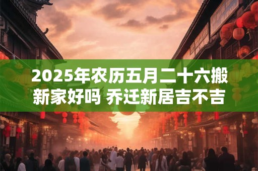 2025年农历五月二十六搬新家好吗 乔迁新居吉不吉利
