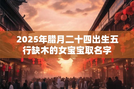 2025年腊月二十四出生五行缺木的女宝宝取名字