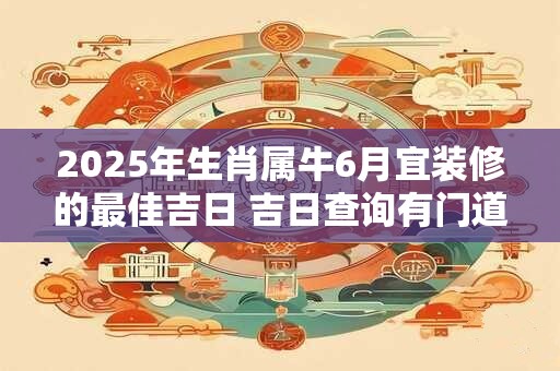 2025年生肖属牛6月宜装修的最佳吉日 吉日查询有门道