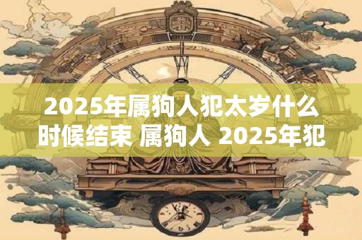2025年属狗人犯太岁什么时候结束 属狗人 2025年犯太岁结束时间