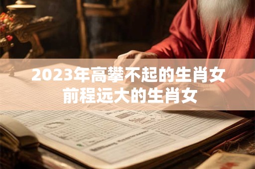 2023年高攀不起的生肖女 前程远大的生肖女