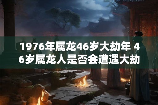 1976年属龙46岁大劫年 46岁属龙人是否会遭遇大劫年 1976年属龙46岁大劫年 46岁属龙人是否会遭遇大劫年