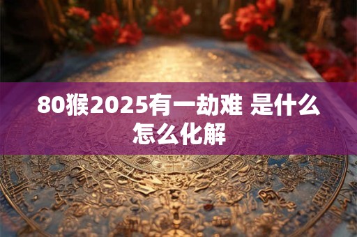 80猴2025有一劫难 是什么怎么化解