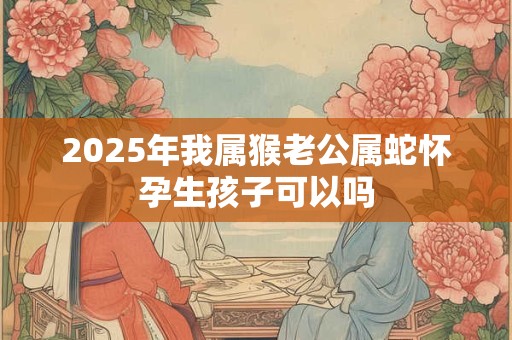 2025年我属猴老公属蛇怀孕生孩子可以吗