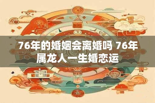 76年的婚姻会离婚吗 76年属龙人一生婚恋运 76年的婚姻会离婚吗 76年属龙人一生婚恋运