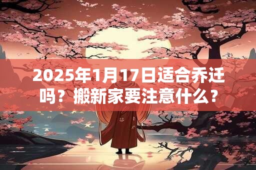 2025年1月17日适合乔迁吗？搬新家要注意什么？