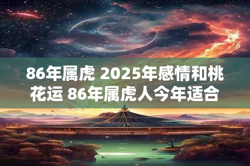 86年属虎 2025年感情和桃花运 86年属虎人今年适合结婚吗