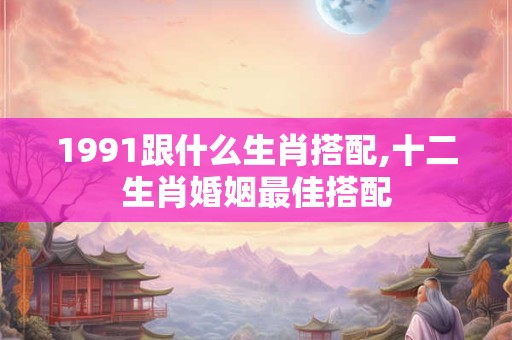 1991跟什么生肖搭配,十二生肖婚姻最佳搭配
