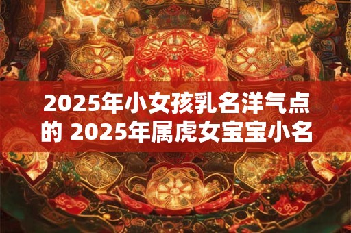 2025年小女孩乳名洋气点的 2025年属虎女宝宝小名宜用字