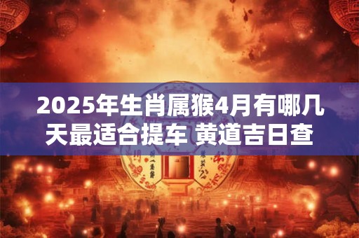 2025年生肖属猴4月有哪几天最适合提车 黄道吉日查询
