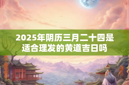 2025年阴历三月二十四是适合理发的黄道吉日吗