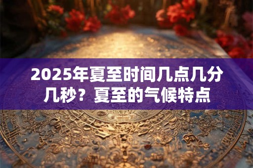 2025年夏至时间几点几分几秒？夏至的气候特点