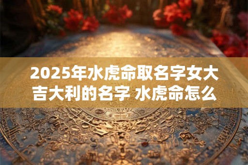 2025年水虎命取名字女大吉大利的名字 水虎命怎么起个好名字
