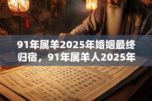 91年属羊2025年婚姻最终归宿，91年属羊人2025年婚姻运势如何？