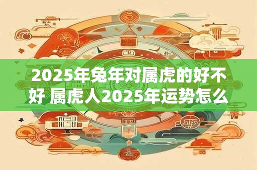 2026年兔年对属虎的好不好 属虎人2026年运势怎么样