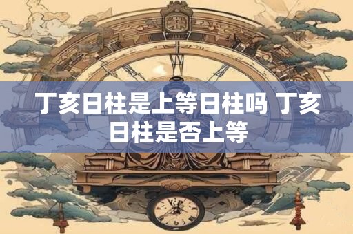 丁亥日柱是上等日柱吗 丁亥日柱是否上等 丁亥日柱是上等日柱吗 丁亥日柱是否上等
