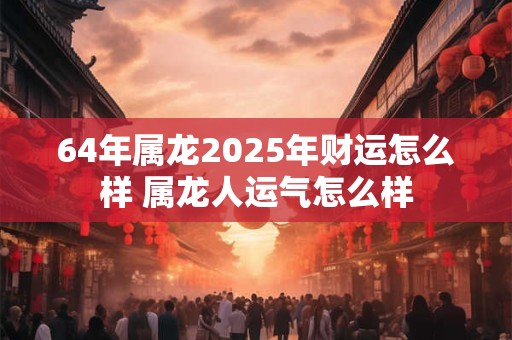 64年属龙2025年财运怎么样 属龙人运气怎么样