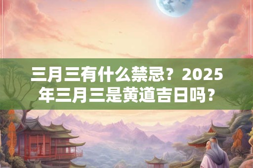 三月三有什么禁忌？2025年三月三是黄道吉日吗？