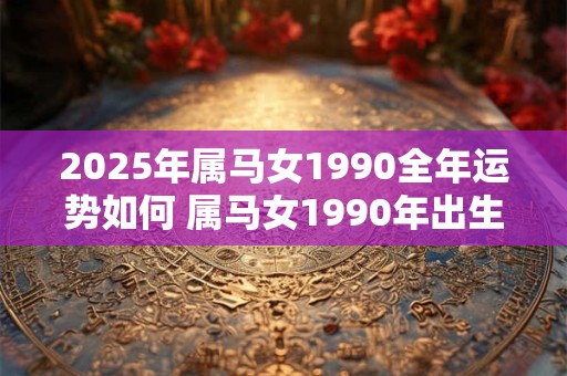 2025年属马女1990全年运势如何 属马女1990年出生的2025年运势如何 2025年属马女1990全年运势如何 属马女1990年出生的2025年运势如何