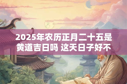 2025年农历正月二十五是黄道吉日吗 这天日子好不好