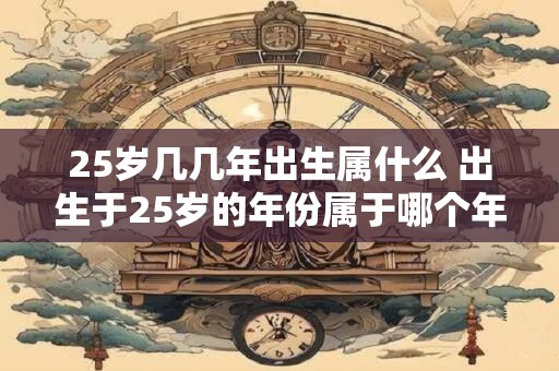 25岁几几年出生属什么 出生于25岁的年份属于哪个年代