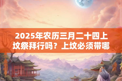 2025年农历三月二十四上坟祭拜行吗？上坟必须带哪些东西？