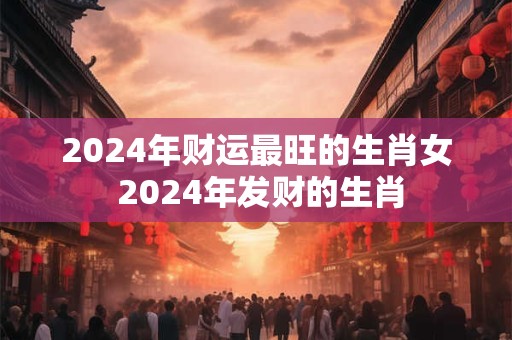 2024年财运最旺的生肖女 2024年发财的生肖
