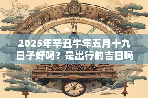 2025年辛丑牛年五月十九日子好吗？是出行的吉日吗？