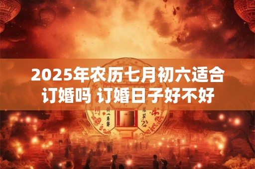 2025年农历七月初六适合订婚吗 订婚日子好不好