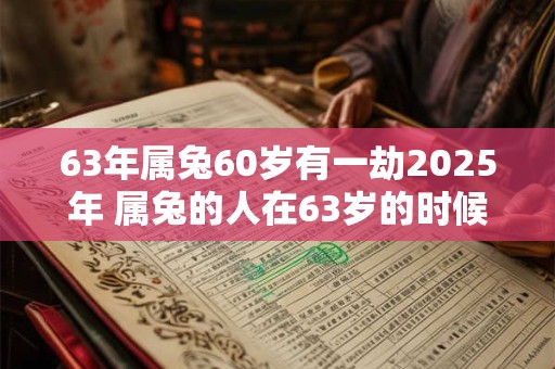 63年属兔60岁有一劫2025年 属兔的人在63岁的时候会有什么劫数2025年会发生什么
