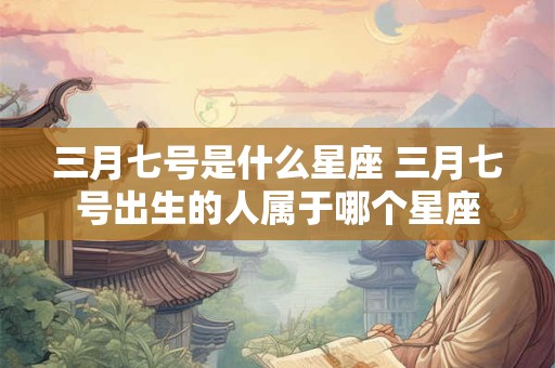 三月七号是什么星座 三月七号出生的人属于哪个星座 三月七号是什么星座 三月七号出生的人属于哪个星座