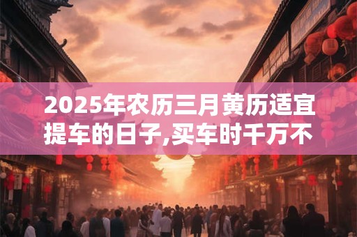 2025年农历三月黄历适宜提车的日子,买车时千万不能说的话