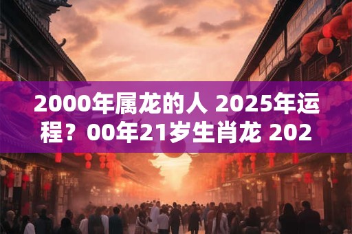 2000年属龙的人 2025年运程？00年21岁生肖龙 2025年运势