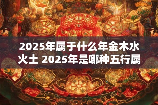 2025年属于什么年金木水火土 2025年是哪种五行属性
