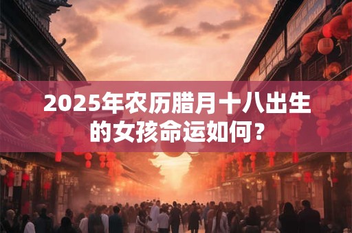 2025年农历腊月十八出生的女孩命运如何？
