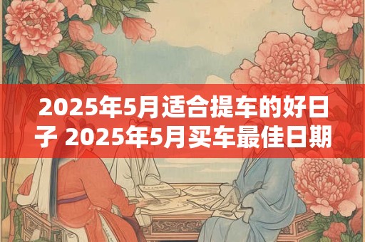 2025年5月适合提车的好日子 2025年5月买车最佳日期