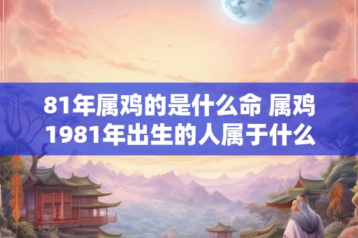 81年属鸡的是什么命 属鸡1981年出生的人属于什么运势