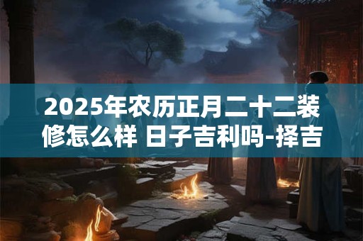 2025年农历正月二十二装修怎么样 日子吉利吗-择吉日网