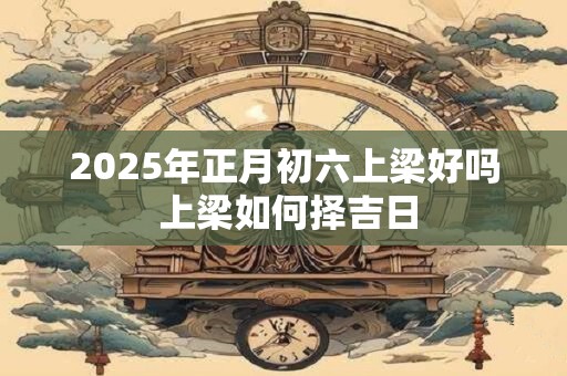 2025年正月初六上梁好吗 上梁如何择吉日