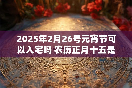 2025年2月26号元宵节可以入宅吗 农历正月十五是吉日吗？