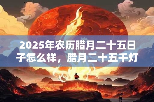 2025年农历腊月二十五日子怎么样，腊月二十五千灯节？