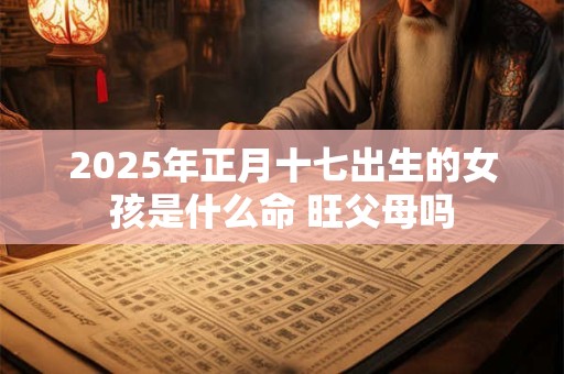2025年正月十七出生的女孩是什么命 旺父母吗
